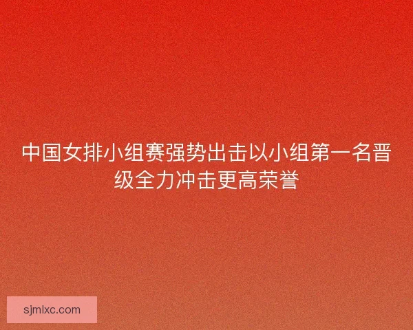 中国女排小组赛强势出击以小组第一名晋级全力冲击更高荣誉